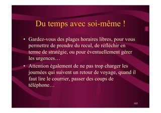 105
Du temps avec soi-même !
•  Gardez-vous des plages horaires libres, pour vous
permettre de prendre du recul, de réfléchir en
terme de stratégie, ou pour éventuellement gérer
les urgences…
•  Attention également de ne pas trop charger les
journées qui suivent un retour de voyage, quand il
faut lire le courrier, passer des coups de
téléphone…
 