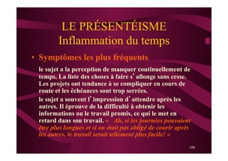 108
LE PRÉSENTÉISME
Inflammation du temps
•  Symptômes les plus fréquents
le sujet a la perception de manquer continuellement de
temps. La liste des choses à faire s’allonge sans cesse.
Les projets ont tendance à se compliquer en cours de
route et les échéances sont trop serrées.
le sujet a souvent l’impression d’attendre après les
autres. Il éprouve de la difficulté à obtenir les
informations ou le travail promis, ce qui le met en
retard dans son travail. « Ah, si les journées pouvaient
être plus longues et si on était pas obligé de courir après
les autres, le travail serait tellement plus facile! »
 