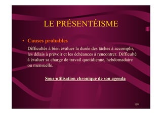 109
LE PRÉSENTÉISME
•  Causes probables
Difficultés à bien évaluer la durée des tâches à accomplir,
les délais à prévoir et les échéances à rencontrer. Difficulté
à évaluer sa charge de travail quotidienne, hebdomadaire
ou mensuelle.
Sous-utilisation chronique de son agenda
 