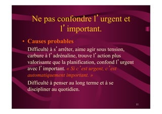 11
Ne pas confondre l’urgent et
l’important.
•  Causes probables
Difficulté à s’arrêter, aime agir sous tension,
carbure à l’adrénaline, trouve l’action plus
valorisante que la planification, confond l’urgent
avec l’important. « Si c’est urgent, c’est
automatiquement important. »
Difficulté à penser au long terme et à se
discipliner au quotidien.
 