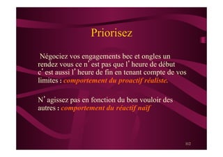 112
Priorisez
Négociez vos engagements bec et ongles un
rendez vous ce n’est pas que l’heure de début
c’est aussi l’heure de fin en tenant compte de vos
limites : comportement du proactif réaliste.
N’agissez pas en fonction du bon vouloir des
autres : comportement du réactif naïf
 