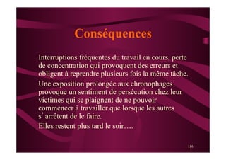 116
Conséquences
Interruptions fréquentes du travail en cours, perte
de concentration qui provoquent des erreurs et
obligent à reprendre plusieurs fois la même tâche.
Une exposition prolongée aux chronophages
provoque un sentiment de persécution chez leur
victimes qui se plaignent de ne pouvoir
commencer à travailler que lorsque les autres
s’arrêtent de le faire.
Elles restent plus tard le soir….
 
