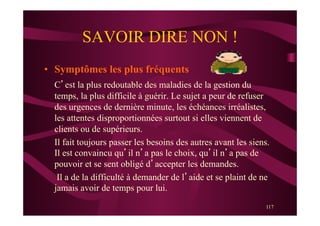 117
SAVOIR DIRE NON !
•  Symptômes les plus fréquents
C’est la plus redoutable des maladies de la gestion du
temps, la plus difficile à guérir. Le sujet a peur de refuser
des urgences de dernière minute, les échéances irréalistes,
les attentes disproportionnées surtout si elles viennent de
clients ou de supérieurs.
Il fait toujours passer les besoins des autres avant les siens.
Il est convaincu qu’il n’a pas le choix, qu’il n’a pas de
pouvoir et se sent obligé d’accepter les demandes.
Il a de la difficulté à demander de l’aide et se plaint de ne
jamais avoir de temps pour lui.
 
