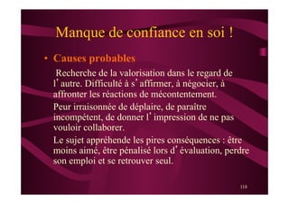 118
Manque de confiance en soi !
•  Causes probables
Recherche de la valorisation dans le regard de
l’autre. Difficulté à s’affirmer, à négocier, à
affronter les réactions de mécontentement.
Peur irraisonnée de déplaire, de paraître
incompétent, de donner l’impression de ne pas
vouloir collaborer.
Le sujet appréhende les pires conséquences : être
moins aimé, être pénalisé lors d’évaluation, perdre
son emploi et se retrouver seul.
 