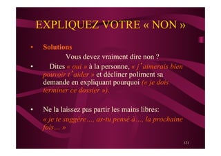 121
EXPLIQUEZ VOTRE « NON »
•  Solutions
Vous devez vraiment dire non ?
•  Dites « oui » à la personne, « j’aimerais bien
pouvoir t’aider » et décliner poliment sa
demande en expliquant pourquoi (« je dois
terminer ce dossier »).
•  Ne la laissez pas partir les mains libres:
« je te suggère…, as-tu pensé à…, la prochaine
fois… »
 