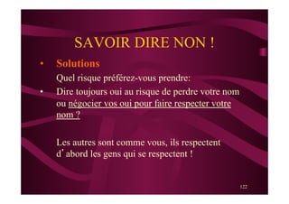 122
SAVOIR DIRE NON !
•  Solutions
Quel risque préférez-vous prendre:
•  Dire toujours oui au risque de perdre votre nom
ou négocier vos oui pour faire respecter votre
nom ?
Les autres sont comme vous, ils respectent
d’abord les gens qui se respectent !
 