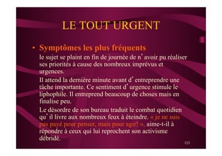 123
LE TOUT URGENT
•  Symptômes les plus fréquents
le sujet se plaint en fin de journée de n’avoir pu réaliser
ses priorités à cause des nombreux imprévus et
urgences.
Il attend la dernière minute avant d’entreprendre une
tâche importante. Ce sentiment d’urgence stimule le
liphophile. Il entreprend beaucoup de choses mais en
finalise peu.
Le désordre de son bureau traduit le combat quotidien
qu’il livre aux nombreux feux à éteindre. « je ne suis
pas payé pour penser, mais pour agir! », aime-t-il à
répondre à ceux qui lui reprochent son activisme
débridé.
 