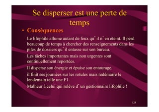 124
Se disperser est une perte de
temps
•  Conséquences
Le lifophile allume autant de feux qu’il n’en éteint. Il perd
beaucoup de temps à chercher des renseignements dans les
piles de dossiers qu’il entasse sur son bureau.
Les tâches importantes mais non urgentes sont
continuellement reportées.
Il disperse son énergie et épuise son entourage.
il finit ses journées sur les rotules mais redémarre le
lendemain telle une F1.
Malheur à celui qui relève d’un gestionnaire lifophile !
 