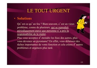125
LE TOUT URGENT
•  Solutions
Qu’est ce qu’un feu ? Bien souvent, c’est un vieux
problème, connu de plusieurs, qui se reproduit
périodiquement parce que personne n’a pris la
responsabilité de le régler.
Plus vous acceptez d’éteindre les feux des autres, plus
vous devenez un pyromane? En effet, vous délaissez des
tâches importantes de votre fonction et cela créera d’autres
problèmes et urgences plus tard.
 