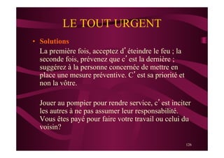 126
LE TOUT URGENT
•  Solutions
La première fois, acceptez d’éteindre le feu ; la
seconde fois, prévenez que c’est la dernière ;
suggérez à la personne concernée de mettre en
place une mesure préventive. C’est sa priorité et
non la vôtre.
Jouer au pompier pour rendre service, c’est inciter
les autres à ne pas assumer leur responsabilité.
Vous êtes payé pour faire votre travail ou celui du
voisin?
 