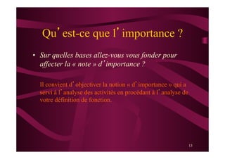13
Qu’est-ce que l’importance ?
•  Sur quelles bases allez-vous vous fonder pour
affecter la « note » d’importance ?
Il convient d’objectiver la notion « d’importance » qui a
servi à l’analyse des activités en procédant à l’analyse de
votre définition de fonction.
 