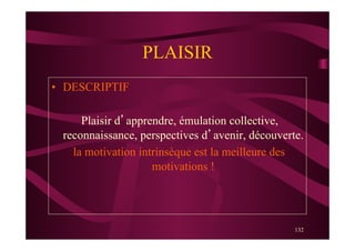 132
PLAISIR
•  DESCRIPTIF
Plaisir d’apprendre, émulation collective,
reconnaissance, perspectives d’avenir, découverte.
la motivation intrinsèque est la meilleure des
motivations !
 