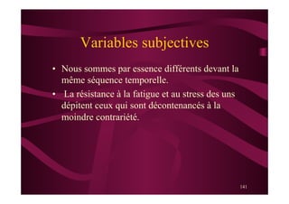 141
Variables subjectives
•  Nous sommes par essence différents devant la
même séquence temporelle.
•  La résistance à la fatigue et au stress des uns
dépitent ceux qui sont décontenancés à la
moindre contrariété.
 