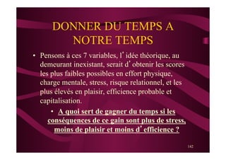 142
DONNER DU TEMPS A
NOTRE TEMPS
•  Pensons à ces 7 variables, l’idée théorique, au
demeurant inexistant, serait d’obtenir les scores
les plus faibles possibles en effort physique,
charge mentale, stress, risque relationnel, et les
plus élevés en plaisir, efficience probable et
capitalisation.
•  A quoi sert de gagner du temps si les
conséquences de ce gain sont plus de stress,
moins de plaisir et moins d’efficience ?
 