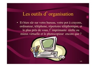 145
Les outils d’organisation
•  Et bien sûr sur votre bureau, votre pot à crayons,
ordinateur, téléphone, répertoire téléphonique, et
le plus près de vous, l’imprimante réelle ou
mieux virtuelle et le photocopieur encore que ?
 
