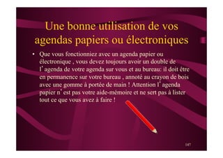 147
Une bonne utilisation de vos
agendas papiers ou électroniques
•  Que vous fonctionniez avec un agenda papier ou
électronique , vous devez toujours avoir un double de
l’agenda de votre agenda sur vous et au bureau: il doit être
en permanence sur votre bureau , annoté au crayon de bois
avec une gomme à portée de main ! Attention l’agenda
papier n’est pas votre aide-mémoire et ne sert pas à lister
tout ce que vous avez à faire !
 