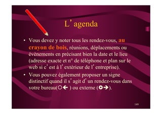 149
L’agenda
•  Vous devez y noter tous les rendez-vous, au
crayon de bois, réunions, déplacements ou
évènements en précisant bien la date et le lieu
(adresse exacte et n° de téléphone et plan sur le
web si c’est à l’extérieur de l’entreprise).
•  Vous pouvez également proposer un signe
distinctif quand il s’agit d’un rendez-vous dans
votre bureau(¡ç ) ou externe (£è).
 