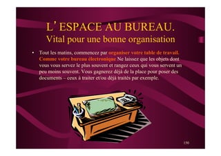 150
L’ESPACE AU BUREAU.
Vital pour une bonne organisation
•  Tout les matins, commencez par organiser votre table de travail.
Comme votre bureau électronique Ne laissez que les objets dont
vous vous servez le plus souvent et rangez ceux qui vous servent un
peu moins souvent. Vous gagnerez déjà de la place pour poser des
documents – ceux à traiter et/ou déjà traités par exemple.
 