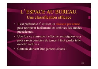 153
L’ESPACE AU BUREAU.
Une classification efficace
•  Il est préférable d’utiliser un classeur par année
pour retrouver facilement les archives des années
précédentes.
•  Une fois ce classement effectué, renseignez-vous
pour savoir combien de temps il faut garder telle
ou telle archives.
•  Certaine doivent être gardées 30 ans !
 