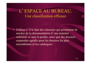 155
L’ESPACE AU BUREAU.
Une classification efficace
•  Utilisez s’il le faut des classeurs qui permettent de
stocker de la documentation d’une manière
ordonnée et sans la perdre, ainsi que des dossiers
suspendus agrafés pour les dossiers les plus
encombrants et les catalogues.
 