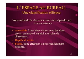 156
L’ESPACE AU BUREAU.
Une classification efficace
Votre méthode de classement doit ainsi répondre aux
critères suivants :
•  Accessible à tous donc claire, avec des titres
précis, un mode d’emploi et un plan de
classement.
•  Rapide d’accès.
•  Fiable, donc effectuer le plus régulièrement
possible.
 