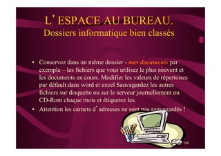 160
L’ESPACE AU BUREAU.
Dossiers informatique bien classés
•  Conservez dans un même dossier - mes documents par
exemple – les fichiers que vous utilisez le plus souvent et
les documents en cours. Modifier les valeurs de répertoires
par défault dans word et excel Sauvegardez les autres
fichiers sur disquette ou sur le serveur journellement ou
CD-Rom chaque mois et étiquetez les.
•  Attention les carnets d’adresses ne sont pas sauvegardés !
 