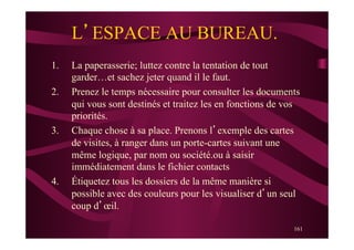 161
L’ESPACE AU BUREAU.
1.  La paperasserie; luttez contre la tentation de tout
garder…et sachez jeter quand il le faut.
2.  Prenez le temps nécessaire pour consulter les documents
qui vous sont destinés et traitez les en fonctions de vos
priorités.
3.  Chaque chose à sa place. Prenons l’exemple des cartes
de visites, à ranger dans un porte-cartes suivant une
même logique, par nom ou société.ou à saisir
immédiatement dans le fichier contacts
4.  Étiquetez tous les dossiers de la même manière si
possible avec des couleurs pour les visualiser d’un seul
coup d’œil.
 