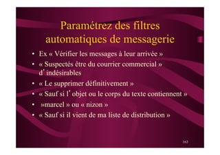 163
Paramétrez des filtres
automatiques de messagerie
•  Ex « Vérifier les messages à leur arrivée »
•  « Suspectés être du courrier commercial »
d’indésirables
•  « Le supprimer définitivement »
•  « Sauf si l’objet ou le corps du texte contiennent »
•  »marcel » ou « nizon »
•  « Sauf si il vient de ma liste de distribution »
 