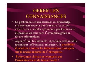 164
GERER LES
CONNAISSANCES
•  La gestion des connaissances ( ou knowledge
management) a pour but de mettre les savoir,
expériences et modes opératoires par thèmes à la
disposition de tous dans l’entreprise grâce au
réseau informatique.
•  Aujourd’hui, les Intranets et portails collaboratifs
foisonnent , offrant aux utilisateurs la possibilité
d’accéder à toutes les informations partagées
sur le réseau interne de l’entreprise.
•  Pourvu que chacun est compris que
l’enrichissement de tous et la clé !
 