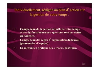 169
Individuellement, rédigez un plan d’action sur
la gestion de votre temps :
•  Compte tenu de la gestion actuelle de votre temps
et des dysfonctionnements que vous avez pu mettre
en évidence.
•  Compte tenu des règles d’organisation du travail
(personnel et d’équipe).
•  En mettant en pratique des « trucs » nouveaux.
 