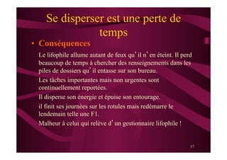 17
Se disperser est une perte de
temps
•  Conséquences
Le lifophile allume autant de feux qu’il n’en éteint. Il perd
beaucoup de temps à chercher des renseignements dans les
piles de dossiers qu’il entasse sur son bureau.
Les tâches importantes mais non urgentes sont
continuellement reportées.
Il disperse son énergie et épuise son entourage.
il finit ses journées sur les rotules mais redémarre le
lendemain telle une F1.
Malheur à celui qui relève d’un gestionnaire lifophile !
 