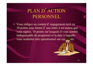 170
PLAN D’ACTION
PERSONNEL
•  Vous rédigez un contrat d’engagement écrit en
10 points sous forme d’une lettre à soi même,que
vous signez, 10 points sur lesquels il vous semble
indispensable de progresser et la date à laquelle
vous souhaiter être opérationnel sur ces points.
 