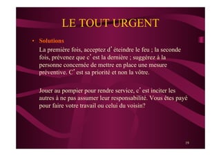 19
LE TOUT URGENT
•  Solutions
La première fois, acceptez d’éteindre le feu ; la seconde
fois, prévenez que c’est la dernière ; suggérez à la
personne concernée de mettre en place une mesure
préventive. C’est sa priorité et non la vôtre.
Jouer au pompier pour rendre service, c’est inciter les
autres à ne pas assumer leur responsabilité. Vous êtes payé
pour faire votre travail ou celui du voisin?
 