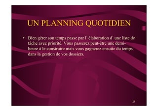 25
UN PLANNING QUOTIDIEN
•  Bien gérer son temps passe par l’élaboration d’une liste de
tâche avec priorité. Vous passerez peut-être une demi-
heure à le construire mais vous gagnerez ensuite du temps
dans la gestion de vos dossiers.
 