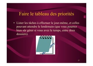 27
Faire le tableau des priorités
•  Lister les tâches à effectuer le jour-même, et celles
pouvant attendre le lendemain (que vous pourrez
bien sûr gérer si vous avez le temps, entre deux
dossiers).
 