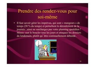 29
Prendre des rendez-vous pour
soi-même
•  Il faut savoir gérer les imprévus, qui sont « mangeurs » de
temps (20 % du temps) et perturbent le déroulement de la
journée ; ainsi ne surchargez pas votre planning quotidien !
Mieux vaut le boucler tous les jours et attaquez les dossiers
du lendemain, plutôt qu’être continuellement débordé..
 