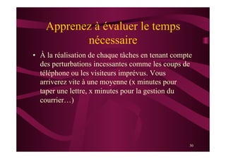 30
Apprenez à évaluer le temps
nécessaire
•  À la réalisation de chaque tâches en tenant compte
des perturbations incessantes comme les coups de
téléphone ou les visiteurs imprévus. Vous
arriverez vite à une moyenne (x minutes pour
taper une lettre, x minutes pour la gestion du
courrier…)
 