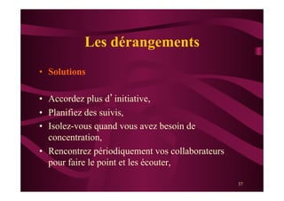 37
Les dérangements
•  Solutions
•  Accordez plus d’initiative,
•  Planifiez des suivis,
•  Isolez-vous quand vous avez besoin de
concentration,
•  Rencontrez périodiquement vos collaborateurs
pour faire le point et les écouter,
 