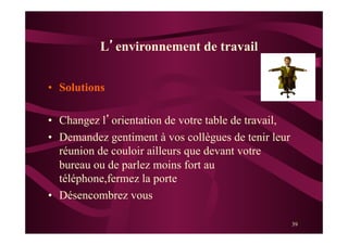 39
•  Solutions
•  Changez l’orientation de votre table de travail,
•  Demandez gentiment à vos collègues de tenir leur
réunion de couloir ailleurs que devant votre
bureau ou de parlez moins fort au
téléphone,fermez la porte
•  Désencombrez vous
L’environnement de travail
 