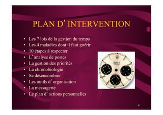 4
PLAN D’INTERVENTION
•  Les 7 lois de la gestion du temps
•  Les 4 maladies dont il faut guérir
•  10 étapes à respecter
•  L’analyse de postes
•  La gestion des priorités
•  La chronobiologie
•  Se désencombrer
•  Les outils d’organisation
•  La messagerie
•  Le plan d’actions personnelles
 