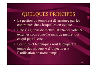 41
QUELQUES PRINCIPES
•  La gestion du temps est déterminée par les
contraintes dans lesquelles on évolue.
•  Il ne s’agit pas de mettre 100 % des voleurs
externes sous contrôle mais de mettre tout
ce qui peut l’être…
•  Les trucs et techniques sont la plupart du
temps des moyens « d’objectiver »
l’utilisation de notre temps.
 
