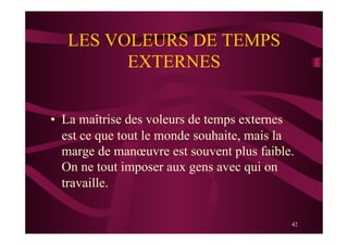 42
LES VOLEURS DE TEMPS
EXTERNES
•  La maîtrise des voleurs de temps externes
est ce que tout le monde souhaite, mais la
marge de manœuvre est souvent plus faible.
On ne tout imposer aux gens avec qui on
travaille.
 
