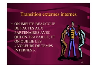 43
Transition externes internes
•  ON IMPUTE BEAUCOUP
DE FAUTES AUX
PARTENAIRES AVEC
QUI ON TRAVAILLE, ET
ON OUBLIE LES
« VOLEURS DE TEMPS
INTERNES ».
 