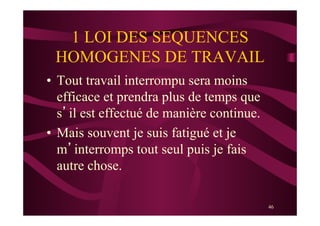 46
1 LOI DES SEQUENCES
HOMOGENES DE TRAVAIL
•  Tout travail interrompu sera moins
efficace et prendra plus de temps que
s’il est effectué de manière continue.
•  Mais souvent je suis fatigué et je
m’interromps tout seul puis je fais
autre chose.
 