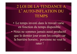 47
2 LOI DE LA TENDANCE A
L’AUTO-INFLATION DU
TEMPS
•  Le temps investi dans le travail varie
en fonction du temps disponible.
•  Nous ne sommes jamais aussi productif
que le dernier jour avant les congés car
la barrière horaire, personne ne veut la
rater !
 