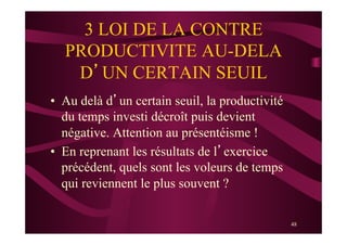 48
3 LOI DE LA CONTRE
PRODUCTIVITE AU-DELA
D’UN CERTAIN SEUIL
•  Au delà d’un certain seuil, la productivité
du temps investi décroît puis devient
négative. Attention au présentéisme !
•  En reprenant les résultats de l’exercice
précédent, quels sont les voleurs de temps
qui reviennent le plus souvent ?
 