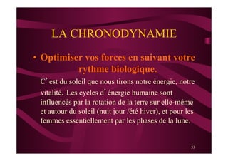 53
LA CHRONODYNAMIE
•  Optimiser vos forces en suivant votre
rythme biologique.
C’est du soleil que nous tirons notre énergie, notre
vitalité. Les cycles d’énergie humaine sont
influencés par la rotation de la terre sur elle-même
et autour du soleil (nuit jour /été hiver), et pour les
femmes essentiellement par les phases de la lune.
 