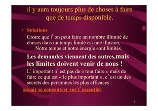 6
il y aura toujours plus de choses à faire
que de temps disponible.
•  Solutions
Croire que l’on peut faire un nombre illimité de
choses dans un temps limité est une illusion,
Notre temps et notre énergie sont limités.
Les demandes viennent des autres,mais
les limites doivent venir de nous !
L’important n’est pas de « tout faire » mais de
faire ce qui est « le plus important », c’est un des
secrets des personnes les plus efficaces :
savoir se concentrer sur l’essentiel
 