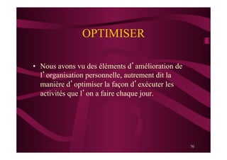 70
OPTIMISER
•  Nous avons vu des éléments d’amélioration de
l’organisation personnelle, autrement dit la
manière d’optimiser la façon d’exécuter les
activités que l’on a faire chaque jour.
 