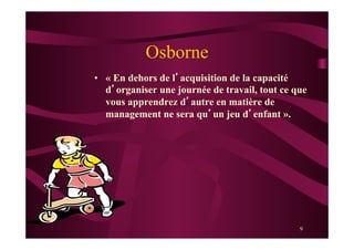 9
Osborne
•  « En dehors de l’acquisition de la capacité
d’organiser une journée de travail, tout ce que
vous apprendrez d’autre en matière de
management ne sera qu’un jeu d’enfant ».
 